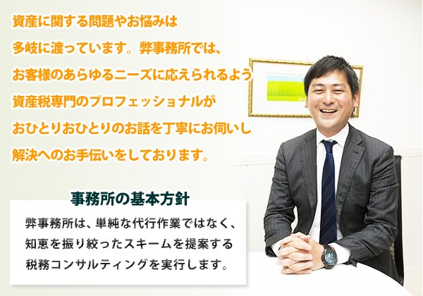 資産に関する問題やお悩みは多岐に渡っています。弊事務所では、お客様のあらゆるニーズに応えられるよう資産税専門のプロフェッショナルがおひとりおひとりのお話を丁寧にお伺いし解決へのお手伝いをしております。事務所の基本方針：単純な代行作業ではない。知恵を振り絞った―スキームをお客様にご提案する。税務コンサルティングを実行します。