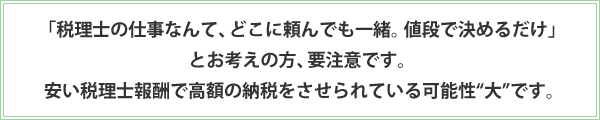 「税理士の仕事なんて、どこに頼んでも一緒。値段で決めるだけ」とお考えの方、要注意です。 安い税理士報酬で高額の納税をさせられている可能性“大”です。