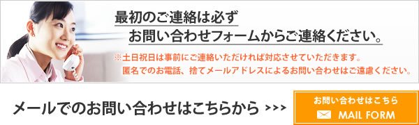 最初のご連絡は必ずお問い合わせフォームからご連絡ください。※土日祝日は事前にご連絡いただければ対応させていただきます。匿名でのお電話、捨てメールアドレスによるお問い合わせはご遠慮ください。