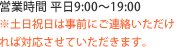 営業時間 平日9:00～19:00 ※土日祝日は事前にご連絡いただければ対応させていただきます。